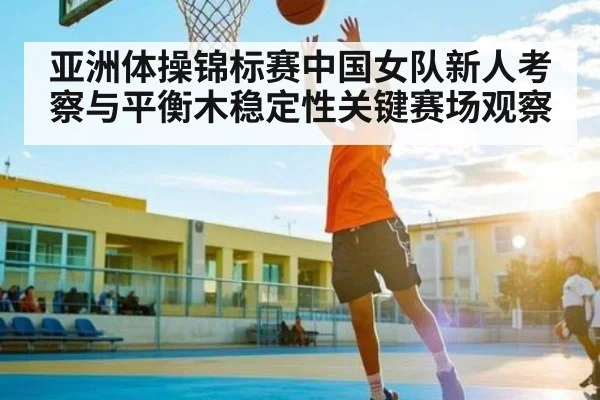 亚洲体操锦标赛中国女队新人考察与平衡木稳定性关键赛场观察